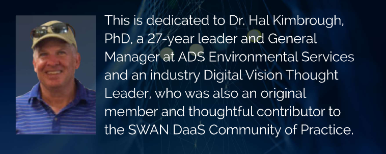 This year's SWAN playbook is dedicated to Dr. Hal Kimbrough, PhD, a 27-year leader and General Manager at ADS Environmental Services and an industry Digital Vision Thought Leader, who was also an original member and thoughtful contributor to the SWAN DaaS Community of Practice.